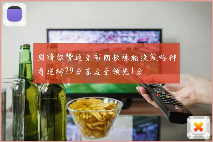周琦称赞迈克布朗教练轮换策略神奇逆转29分落后至领先1分