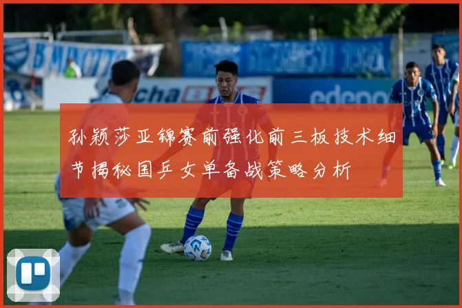孙颖莎亚锦赛前强化前三板技术细节揭秘国乒女单备战策略分析