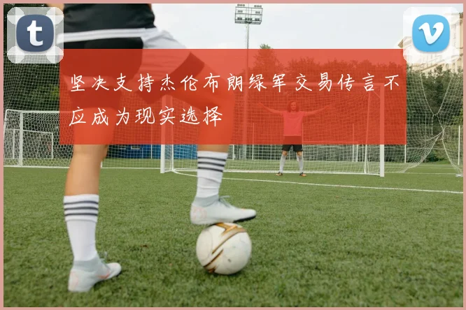 坚决支持杰伦布朗绿军交易传言不应成为现实选择