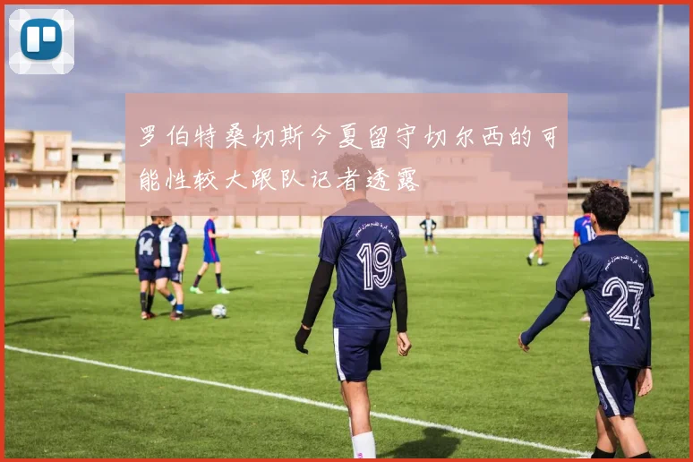 罗伯特桑切斯今夏留守切尔西的可能性较大跟队记者透露
