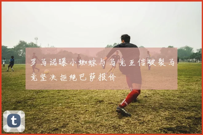 罗马诺曝小蜘蛛与马竞互信破裂马竞坚决拒绝巴萨报价