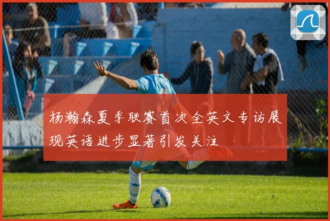 杨瀚森夏季联赛首次全英文专访展现英语进步显著引发关注