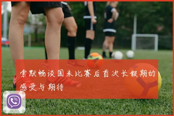 索默畅谈国米比赛后首次长假期的感受与期待