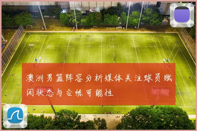澳洲男篮阵容分析媒体关注球员赋闲状态与合练可能性