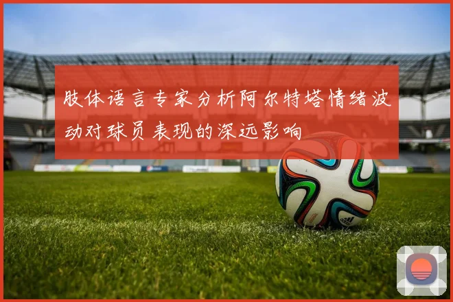 肢体语言专家分析阿尔特塔情绪波动对球员表现的深远影响