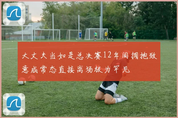 大丈夫当如是总决赛12年间拥抱致意成常态直接离场极为罕见