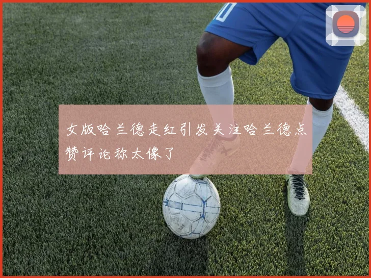 女版哈兰德走红引发关注哈兰德点赞评论称太像了