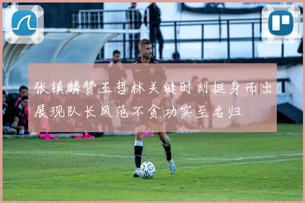 张镇麟赞王哲林关键时刻挺身而出展现队长风范不贪功实至名归