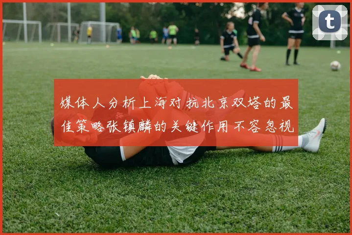 媒体人分析上海对抗北京双塔的最佳策略张镇麟的关键作用不容忽视