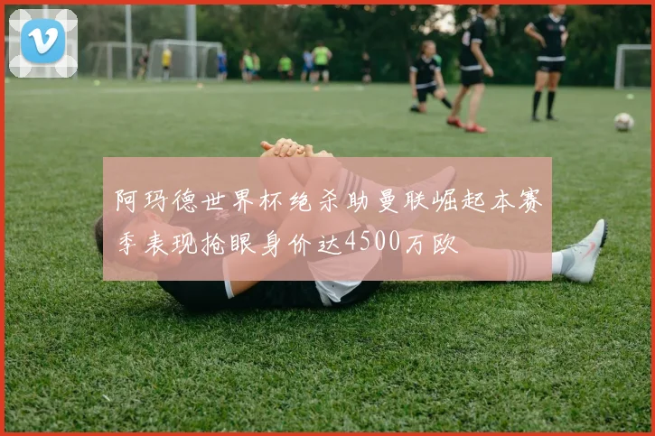 阿玛德世界杯绝杀助曼联崛起本赛季表现抢眼身价达4500万欧