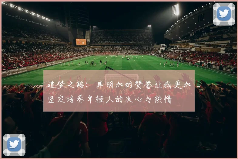 追梦之路：库明加的赞誉让我更加坚定培养年轻人的决心与热情