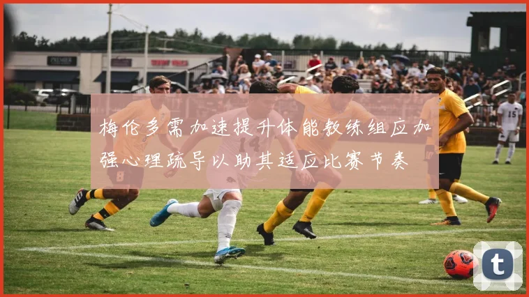 梅伦多需加速提升体能教练组应加强心理疏导以助其适应比赛节奏