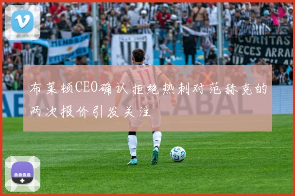 布莱顿CEO确认拒绝热刺对范赫克的两次报价引发关注