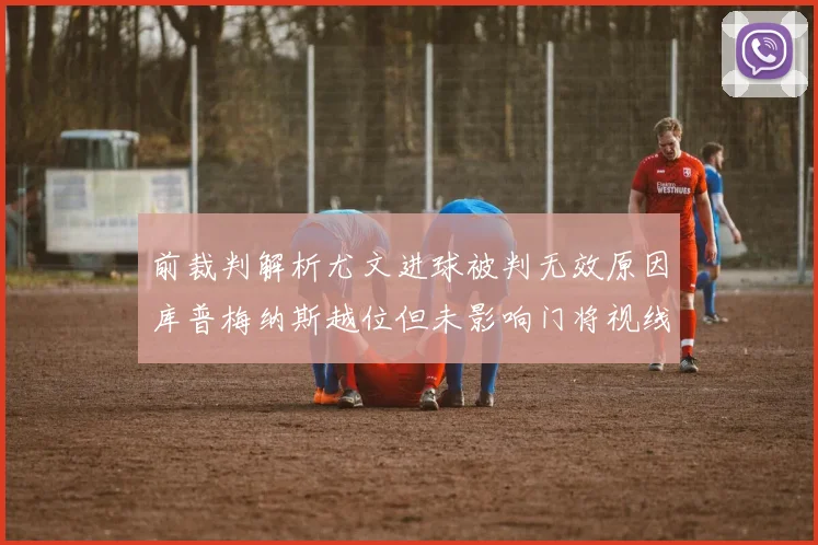 前裁判解析尤文进球被判无效原因库普梅纳斯越位但未影响门将视线