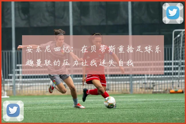 安东尼回忆：在贝蒂斯重拾足球乐趣曼联的压力让我迷失自我