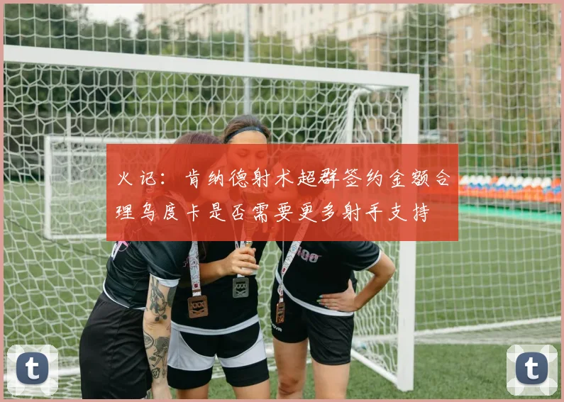 火记：肯纳德射术超群签约金额合理乌度卡是否需要更多射手支持