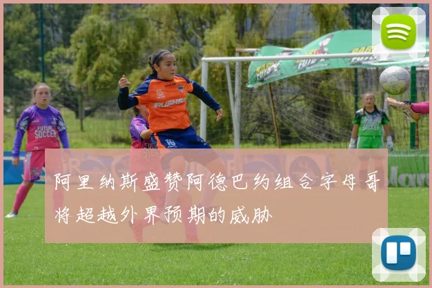 阿里纳斯盛赞阿德巴约组合字母哥将超越外界预期的威胁