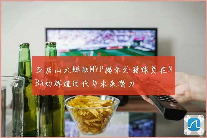 亚历山大蝉联MVP揭示外籍球员在NBA的辉煌时代与未来潜力