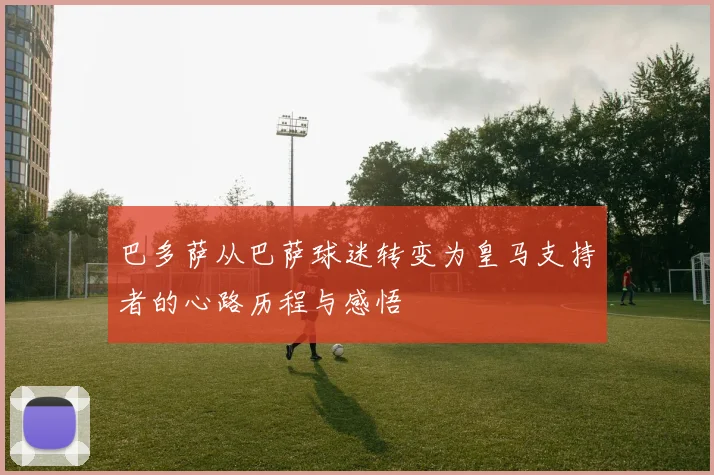 巴多萨从巴萨球迷转变为皇马支持者的心路历程与感悟