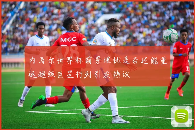 内马尔世界杯前景堪忧是否还能重返超级巨星行列引发热议