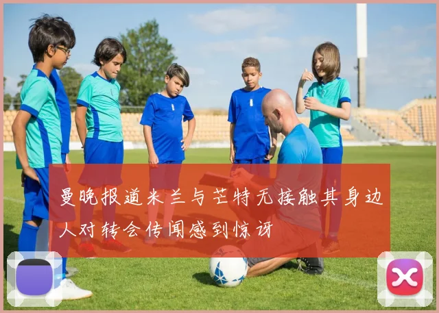 曼晚报道米兰与芒特无接触其身边人对转会传闻感到惊讶
