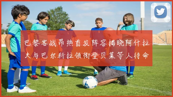 巴黎客战昂热首发阵容揭晓阿什拉夫与巴尔科拉领衔登贝莱等人待命替补