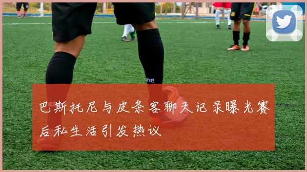 巴斯托尼与皮条客聊天记录曝光赛后私生活引发热议