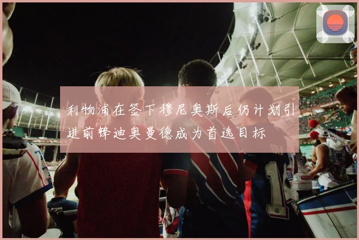利物浦在签下穆尼奥斯后仍计划引进前锋迪奥曼德成为首选目标