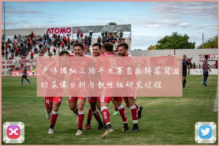卢伟揭秘三场半决赛首发阵容背后的录像分析与教练组研究过程