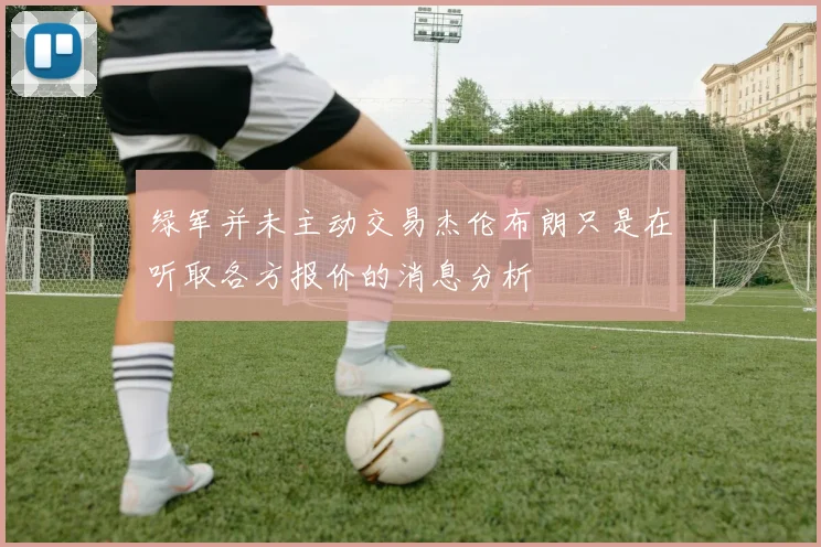 绿军并未主动交易杰伦布朗只是在听取各方报价的消息分析