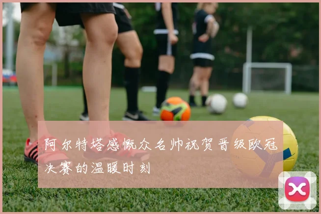阿尔特塔感慨众名帅祝贺晋级欧冠决赛的温暖时刻
